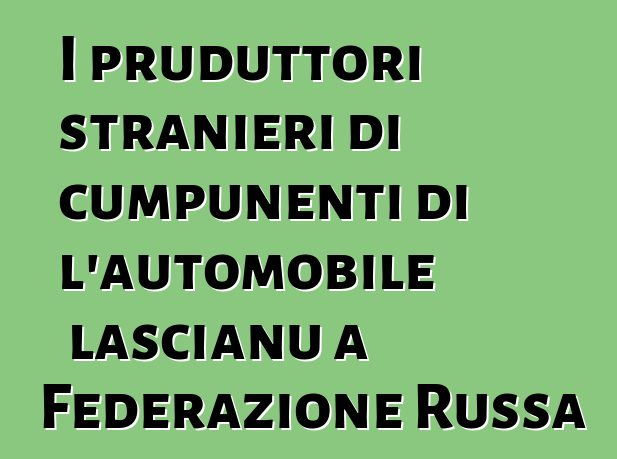 I pruduttori stranieri di cumpunenti di l'automobile lascianu a Federazione Russa