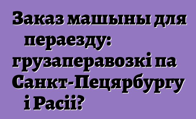 Заказ машыны для пераезду: грузаперавозкі па Санкт-Пецярбургу і Расіі?
