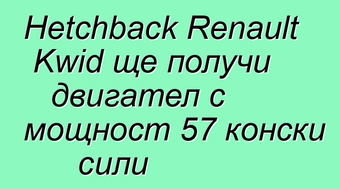 Hetchback Renault Kwid ще получи двигател с мощност 57 конски сили