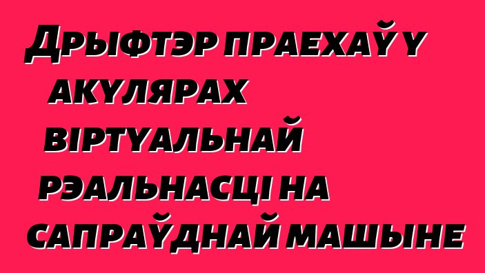 Дрыфтэр праехаў у акулярах віртуальнай рэальнасці на сапраўднай машыне