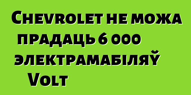 Chevrolet не можа прадаць 6 000 электрамабіляў Volt
