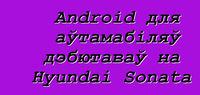 Android для аўтамабіляў дэбютаваў на Hyundai Sonata