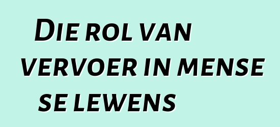 Die rol van vervoer in mense se lewens