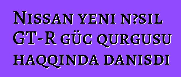 Nissan yeni nəsil GT-R güc qurğusu haqqında danışdı