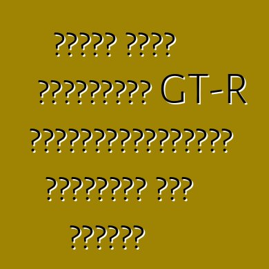 নিসান নতুন প্রজন্মের GT-R পাওয়ারপ্ল্যান্ট সম্পর্কে কথা বলেছেন