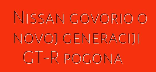 Nissan govorio o novoj generaciji GT-R pogona