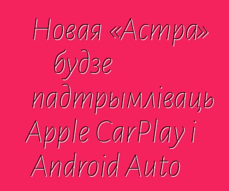 Новая «Астра» будзе падтрымліваць Apple CarPlay і Android Auto
