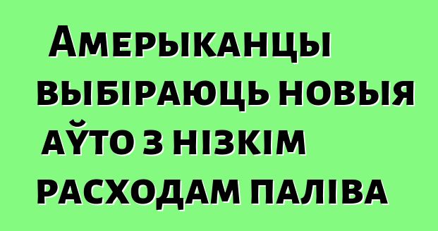 Амерыканцы выбіраюць новыя аўто з нізкім расходам паліва