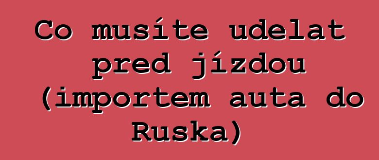 Co musíte udělat před jízdou (importem auta do Ruska)