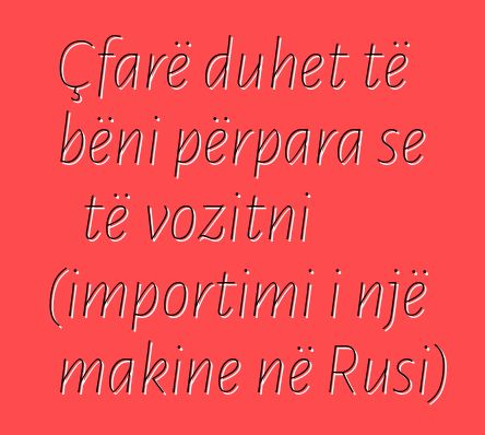 Çfarë duhet të bëni përpara se të vozitni (importimi i një makine në Rusi)