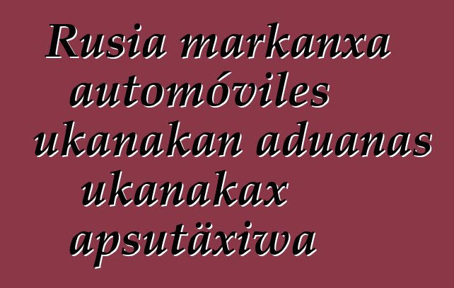 Rusia markanxa automóviles ukanakan aduanas ukanakax apsutäxiwa
