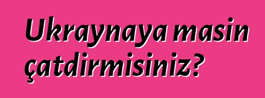 Ukraynaya maşın çatdırmısınız?