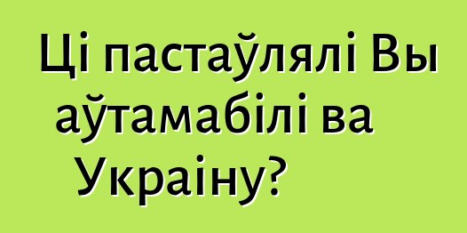 Ці пастаўлялі Вы аўтамабілі ва Украіну?