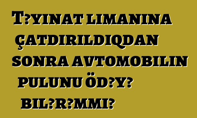 Təyinat limanına çatdırıldıqdan sonra avtomobilin pulunu ödəyə bilərəmmi?