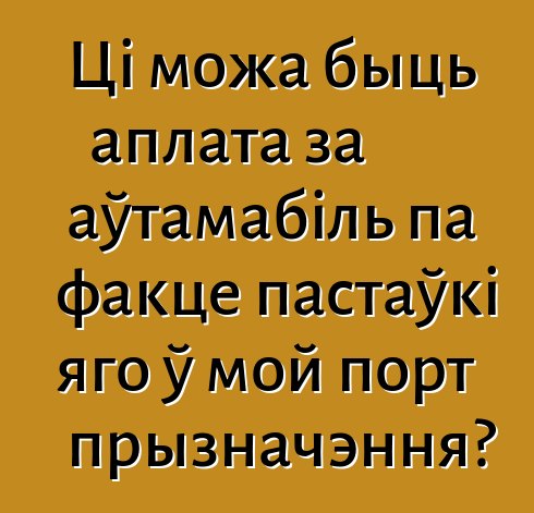 Ці можа быць аплата за аўтамабіль па факце пастаўкі яго ў мой порт прызначэння?