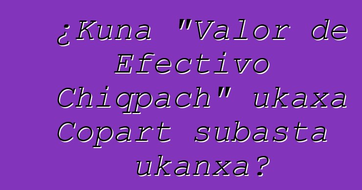 ¿Kuna "Valor de Efectivo Chiqpach" ukaxa Copart subasta ukanxa?