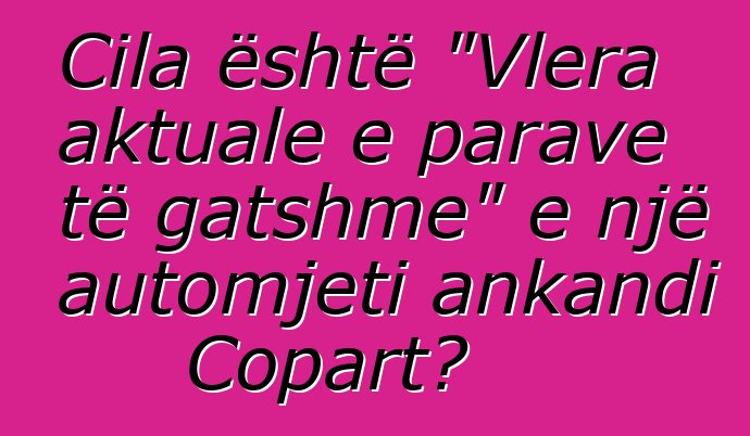 Cila është "Vlera aktuale e parave të gatshme" e një automjeti ankandi Copart?