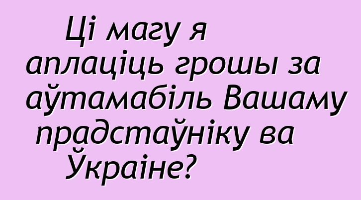 Ці магу я аплаціць грошы за аўтамабіль Вашаму прадстаўніку ва Ўкраіне?
