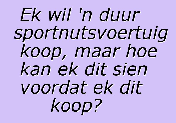 Ek wil 'n duur sportnutsvoertuig koop, maar hoe kan ek dit sien voordat ek dit koop?
