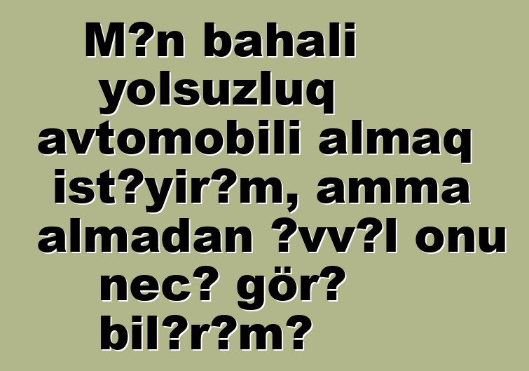 Mən bahalı yolsuzluq avtomobili almaq istəyirəm, amma almadan əvvəl onu necə görə bilərəm?