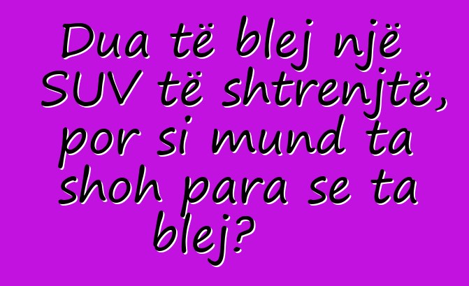 Dua të blej një SUV të shtrenjtë, por si mund ta shoh para se ta blej?