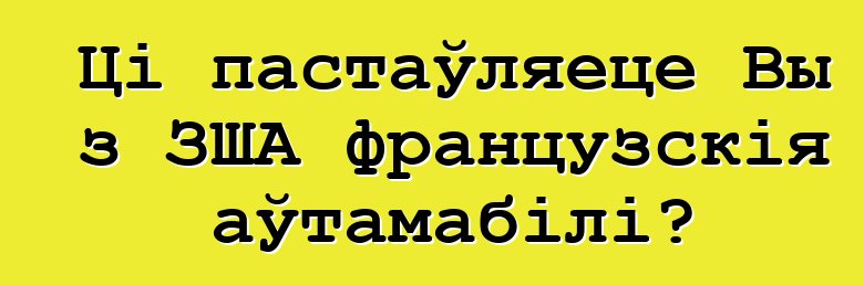 Ці пастаўляеце Вы з ЗША французскія аўтамабілі?