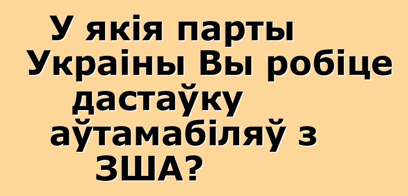 У якія парты Украіны Вы робіце дастаўку аўтамабіляў з ЗША?