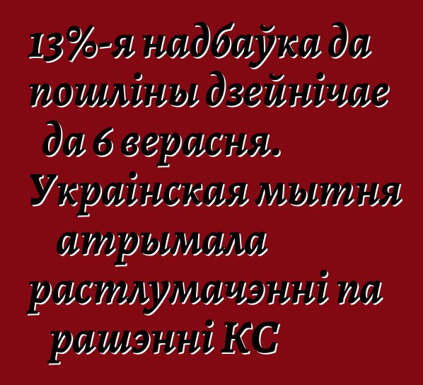 13%-я надбаўка да пошліны дзейнічае да 6 верасня. Украінская мытня атрымала растлумачэнні па рашэнні КС