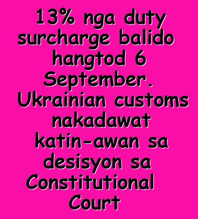 13% nga duty surcharge balido hangtod 6 September. Ukrainian customs nakadawat katin-awan sa desisyon sa Constitutional Court
