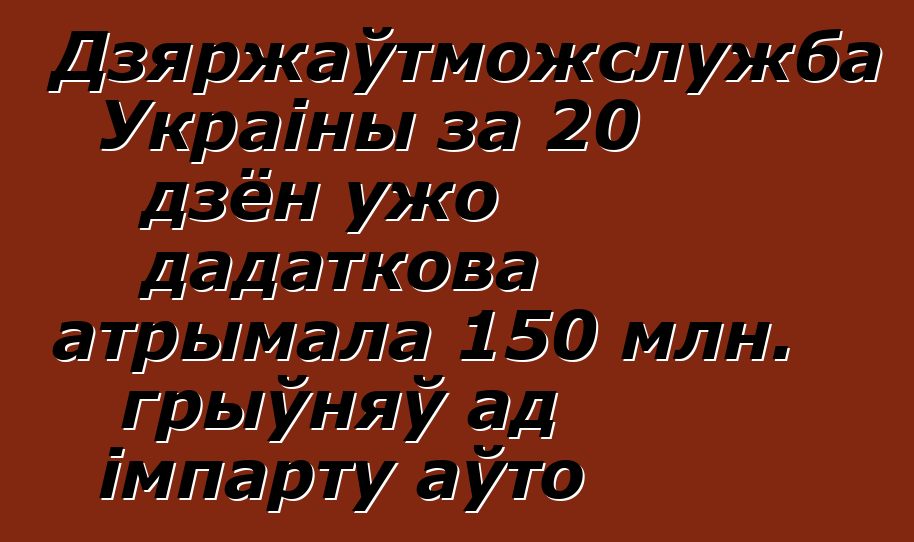 Дзяржаўтможслужба Украіны за 20 дзён ужо дадаткова атрымала 150 млн. грыўняў ад імпарту аўто