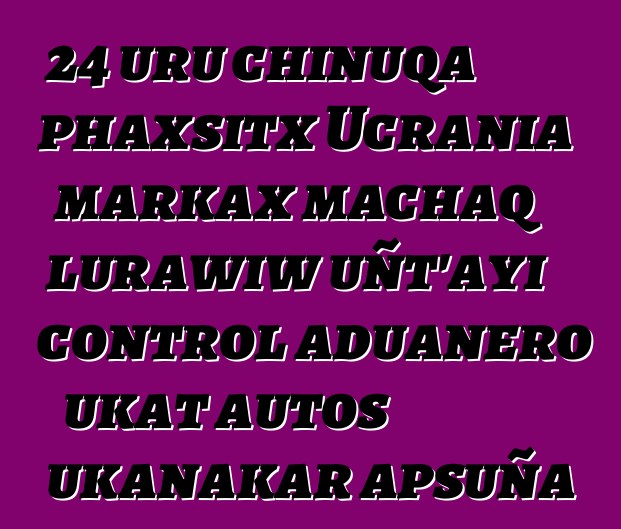 24 uru chinuqa phaxsitx Ucrania markax machaq lurawiw uñt’ayi control aduanero ukat autos ukanakar apsuña