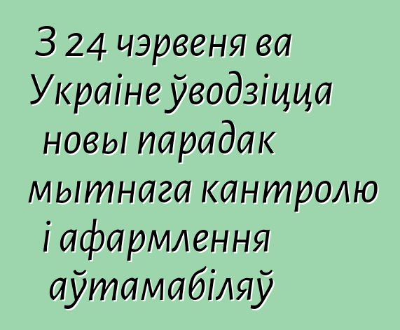З 24 чэрвеня ва Украіне ўводзіцца новы парадак мытнага кантролю і афармлення аўтамабіляў
