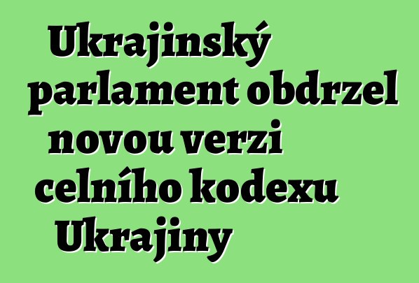Ukrajinský parlament obdržel novou verzi celního kodexu Ukrajiny