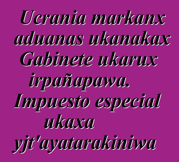Ucrania markanx aduanas ukanakax Gabinete ukarux irpañapawa. Impuesto especial ukaxa mayjt’ayatarakiniwa