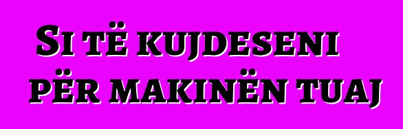 Si të kujdeseni për makinën tuaj