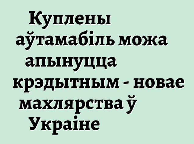 Куплены аўтамабіль можа апынуцца крэдытным - новае махлярства ў Украіне