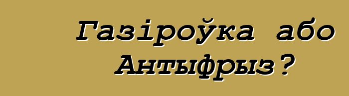 Газіроўка або Антыфрыз?