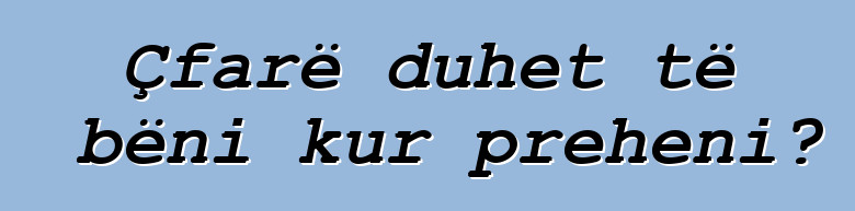 Çfarë duhet të bëni kur preheni?