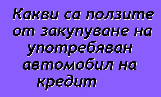 Какви са ползите от закупуване на употребяван автомобил на кредит