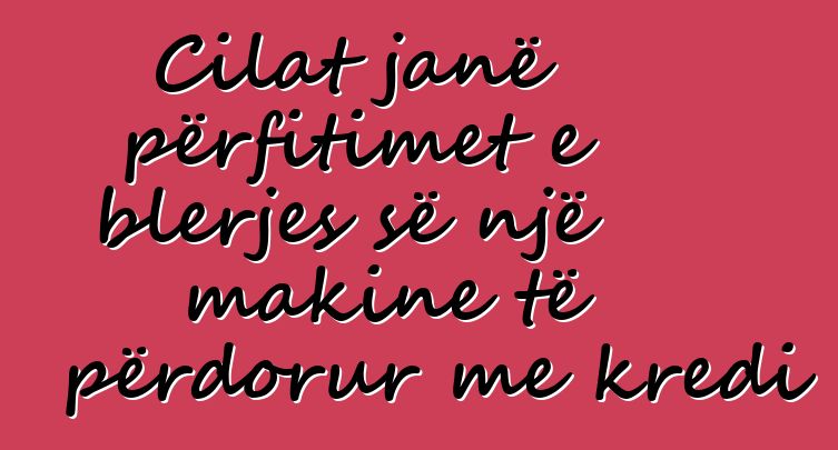 Cilat janë përfitimet e blerjes së një makine të përdorur me kredi