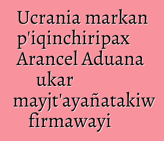 Ucrania markan p’iqinchiripax Arancel Aduana ukar mayjt’ayañatakiw firmawayi