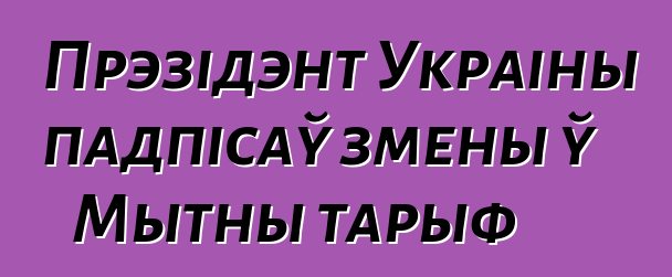 Прэзідэнт Украіны падпісаў змены ў Мытны тарыф