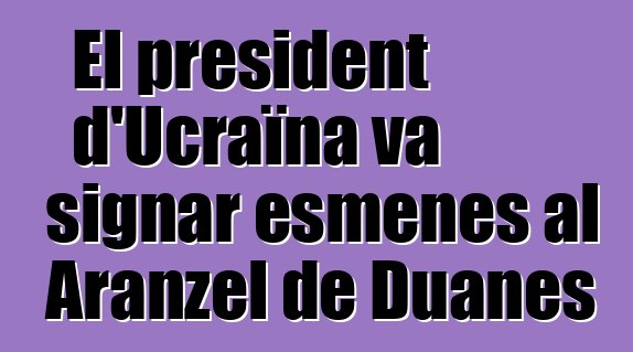 El president d'Ucraïna va signar esmenes al Aranzel de Duanes