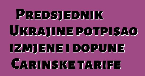 Predsjednik Ukrajine potpisao izmjene i dopune Carinske tarife