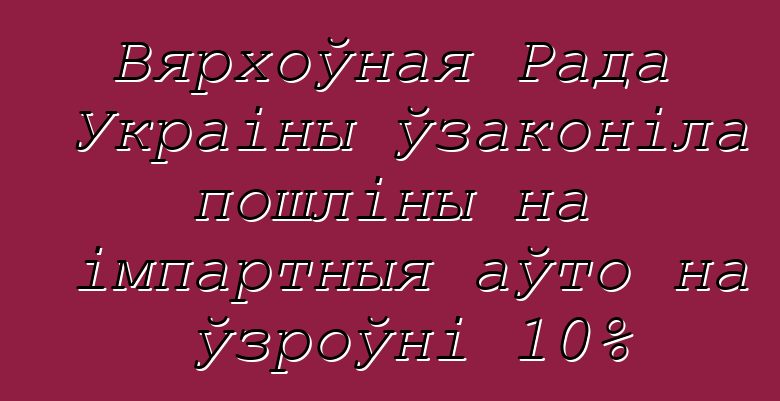 Вярхоўная Рада Украіны ўзаконіла пошліны на імпартныя аўто на ўзроўні 10%