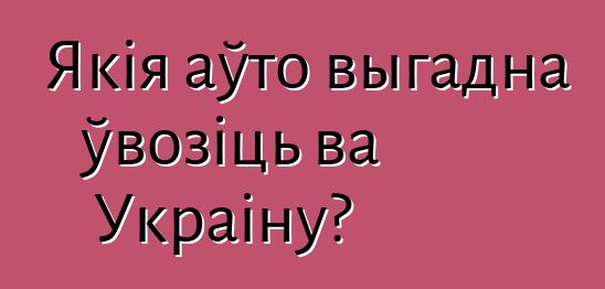 Якія аўто выгадна ўвозіць ва Украіну?