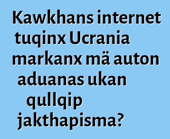 Kawkhans internet tuqinx Ucrania markanx mä auton aduanas ukan qullqip jakthapisma?