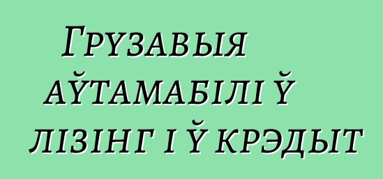 Грузавыя аўтамабілі ў лізінг і ў крэдыт