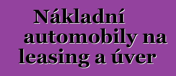 Nákladní automobily na leasing a úvěr