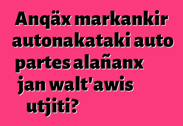 Anqäx markankir autonakataki auto partes alañanx jan walt’awis utjiti?